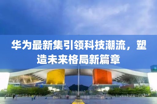 华为最新集引领科技潮流，塑造未来格局新篇章