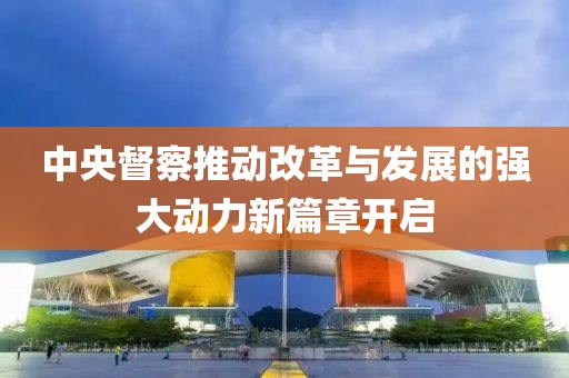 中央督察推动改革与发展的强大动力新篇章开启