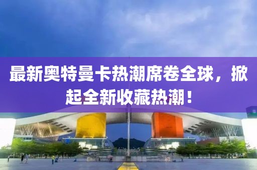 最新奥特曼卡热潮席卷全球，掀起全新收藏热潮！