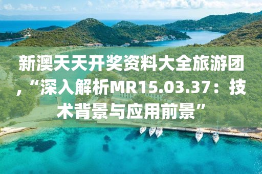 新澳天天开奖资料大全旅游团,“深入解析MR15.03.37：技术背景与应用前景”