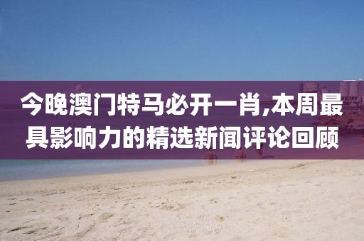 今晚澳门特马必开一肖,本周最具影响力的精选新闻评论回顾