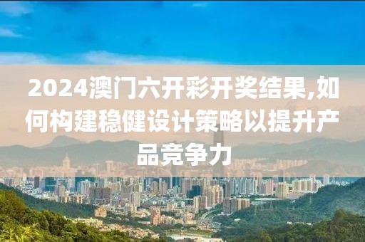 2024澳门六开彩开奖结果,如何构建稳健设计策略以提升产品竞争力