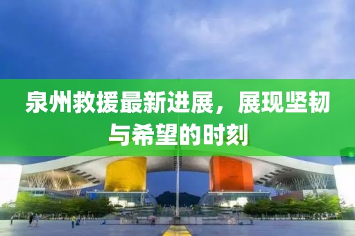 泉州救援最新进展，展现坚韧与希望的时刻