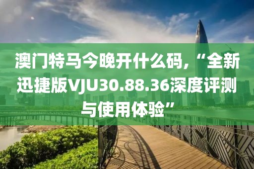 澳门特马今晚开什么码,“全新迅捷版VJU30.88.36深度评测与使用体验”