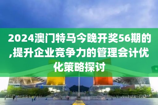 2024澳门特马今晚开奖56期的,提升企业竞争力的管理会计优化策略探讨
