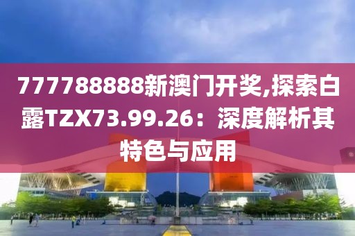777788888新澳门开奖,探索白露TZX73.99.26：深度解析其特色与应用