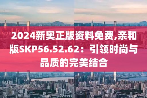 2024新奥正版资料免费,亲和版SKP56.52.62：引领时尚与品质的完美结合