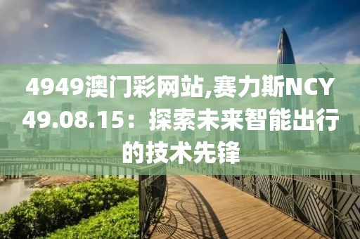 4949澳门彩网站,赛力斯NCY49.08.15：探索未来智能出行的技术先锋