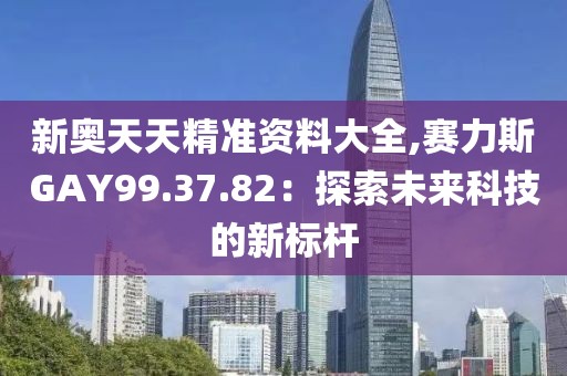 新奥天天精准资料大全,赛力斯GAY99.37.82：探索未来科技的新标杆