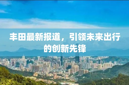 丰田最新报道，引领未来出行的创新先锋
