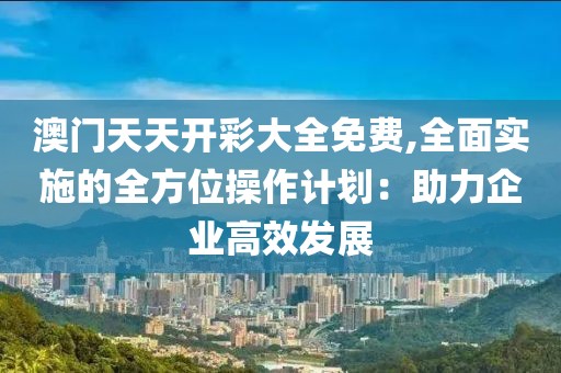 澳门天天开彩大全免费,全面实施的全方位操作计划：助力企业高效发展
