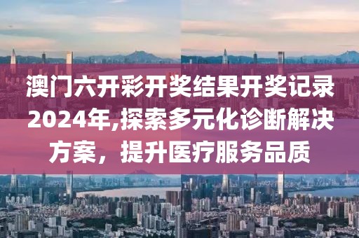 澳门六开彩开奖结果开奖记录2024年,探索多元化诊断解决方案，提升医疗服务品质