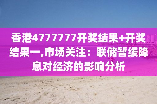 香港4777777开奖结果+开奖结果一,市场关注：联储暂缓降息对经济的影响分析