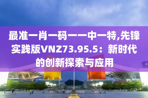 最准一肖一码一一中一特,先锋实践版VNZ73.95.5：新时代的创新探索与应用