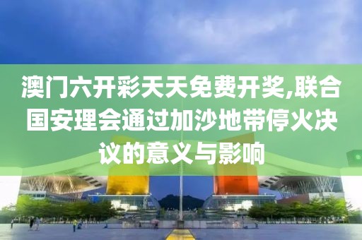 澳门六开彩天天免费开奖,联合国安理会通过加沙地带停火决议的意义与影响