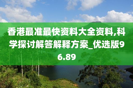 香港最准最快资料大全资料,科学探讨解答解释方案_优选版96.89