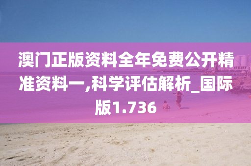 澳门正版资料全年免费公开精准资料一,科学评估解析_国际版1.736