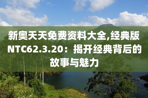新奥天天免费资料大全,经典版NTC62.3.20：揭开经典背后的故事与魅力