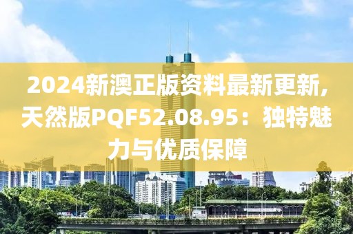 2024新澳正版资料最新更新,天然版PQF52.08.95：独特魅力与优质保障