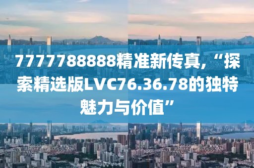 7777788888精准新传真,“探索精选版LVC76.36.78的独特魅力与价值”