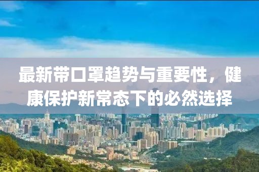 最新带口罩趋势与重要性，健康保护新常态下的必然选择