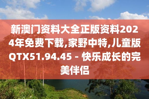 新澳门资料大全正版资料2024年免费下载,家野中特,儿童版QTX51.94.45 - 快乐成长的完美伴侣