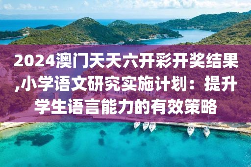2024澳门天天六开彩开奖结果,小学语文研究实施计划：提升学生语言能力的有效策略