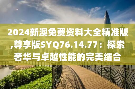 2024新澳免费资料大全精准版,尊享版SYQ76.14.77：探索奢华与卓越性能的完美结合