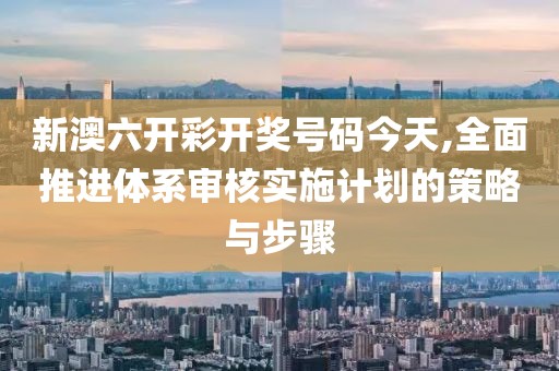 新澳六开彩开奖号码今天,全面推进体系审核实施计划的策略与步骤