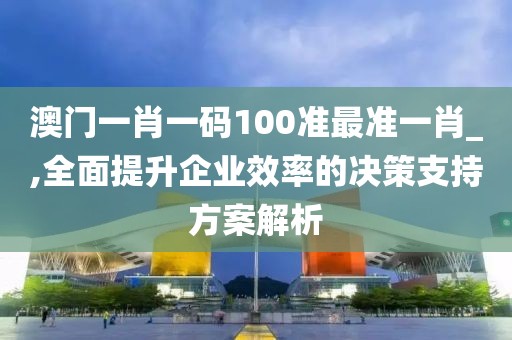 澳门一肖一码100准最准一肖_,全面提升企业效率的决策支持方案解析