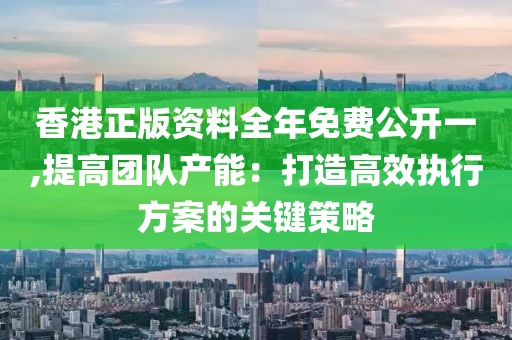 香港正版资料全年免费公开一,提高团队产能：打造高效执行方案的关键策略