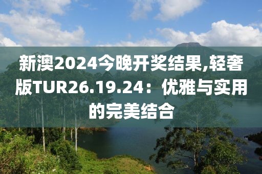 新澳2024今晚开奖结果,轻奢版TUR26.19.24：优雅与实用的完美结合