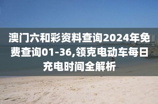 澳门六和彩资料查询2024年免费查询01-36,领克电动车每日充电时间全解析