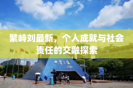 繁峙刘最新，个人成就与社会责任的交融探索