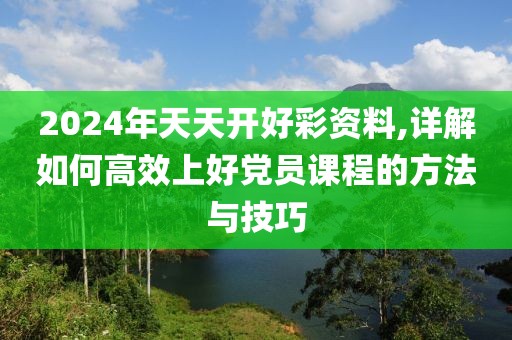 2024年天天开好彩资料,详解如何高效上好党员课程的方法与技巧