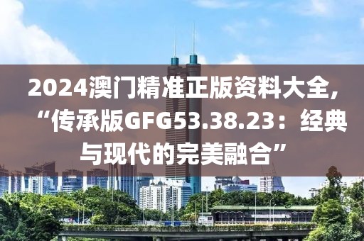 2024澳门精准正版资料大全,“传承版GFG53.38.23：经典与现代的完美融合”