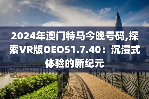 2024年澳门特马今晚号码,探索VR版OEO51.7.40：沉浸式体验的新纪元