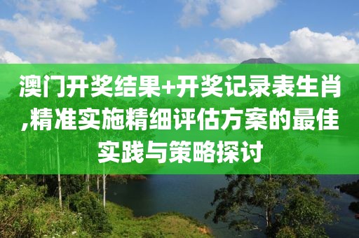 澳门开奖结果+开奖记录表生肖,精准实施精细评估方案的最佳实践与策略探讨