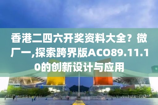 香港二四六开奖资料大全？微厂一,探索跨界版ACO89.11.10的创新设计与应用