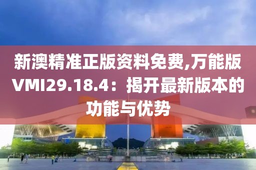 新澳精准正版资料免费,万能版VMI29.18.4：揭开最新版本的功能与优势