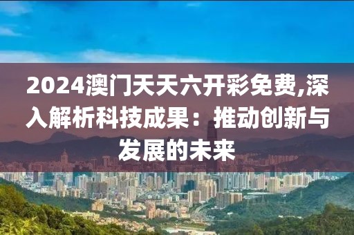 2024澳门天天六开彩免费,深入解析科技成果：推动创新与发展的未来