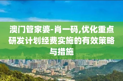 澳门管家婆-肖一码,优化重点研发计划经费实施的有效策略与措施