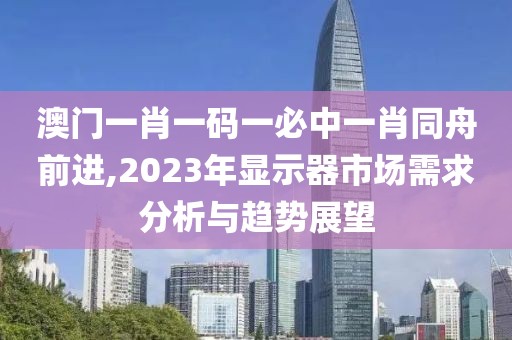 澳门一肖一码一必中一肖同舟前进,2023年显示器市场需求分析与趋势展望