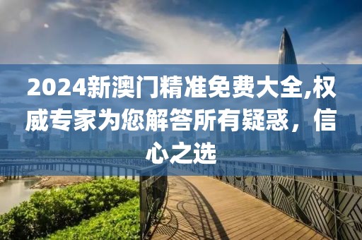 2024新澳门精准免费大全,权威专家为您解答所有疑惑，信心之选