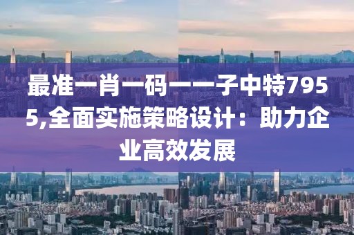 最准一肖一码一一子中特7955,全面实施策略设计：助力企业高效发展