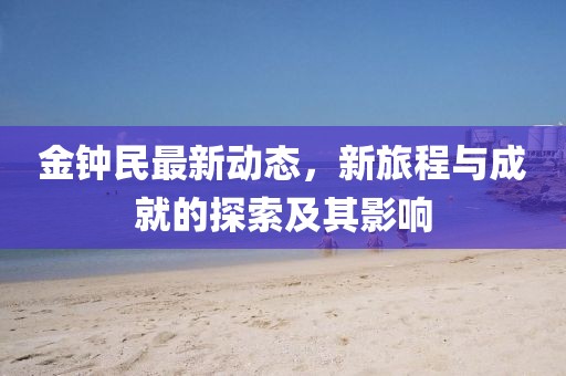 金钟民最新动态，新旅程与成就的探索及其影响