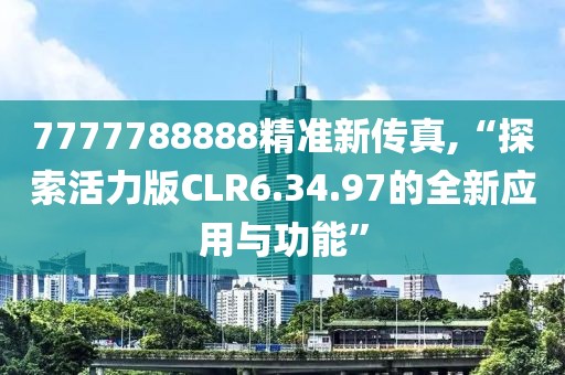 7777788888精准新传真,“探索活力版CLR6.34.97的全新应用与功能”