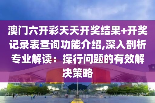 澳门六开彩天天开奖结果+开奖记录表查询功能介绍,深入剖析专业解读：操行问题的有效解决策略