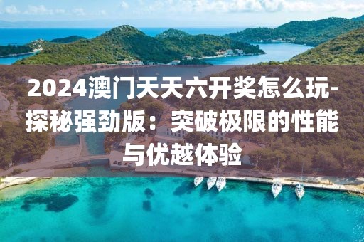2024澳门天天六开奖怎么玩-探秘强劲版：突破极限的性能与优越体验