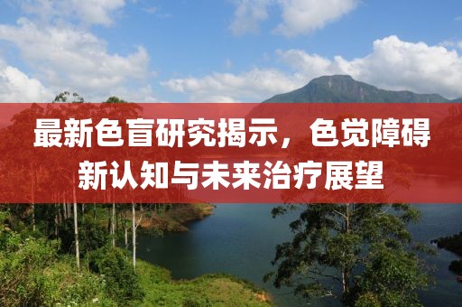 最新色盲研究揭示，色觉障碍新认知与未来治疗展望